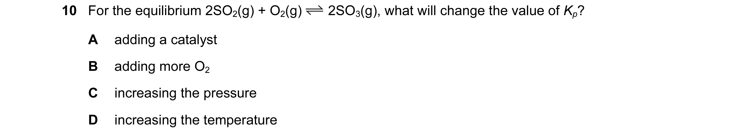 Question 12: For the equilibrium 2SO2(g) + O2(g) 2SO3(g), what will change the value of Kp? A adding a catalyst B adding more O2 C increasing the pressu…