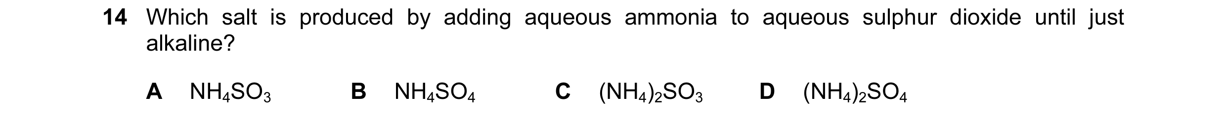 Question 8: Which salt is produced by adding aqueous ammonia to aqueous sulphur dioxide until just alkaline? A NH4SO3 B NH4SO4 C (NH4)2SO3 D (NH4)2SO4