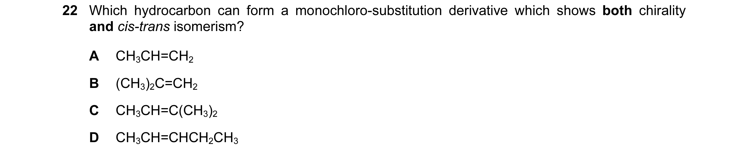 Question 15: Which hydrocarbon can form a monochloro-substitution derivative which shows both chirality and cis-trans isomerism? A CH3CH=CH2 B (CH3)2C=C…