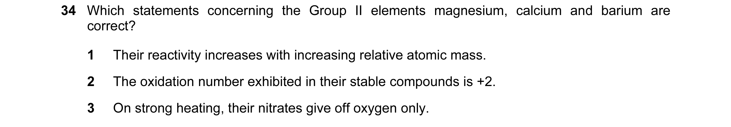 Question 15: Which statements concerning the Group II elements magnesium, calcium and barium are correct? 1 Their reactivity increases with increasing r…