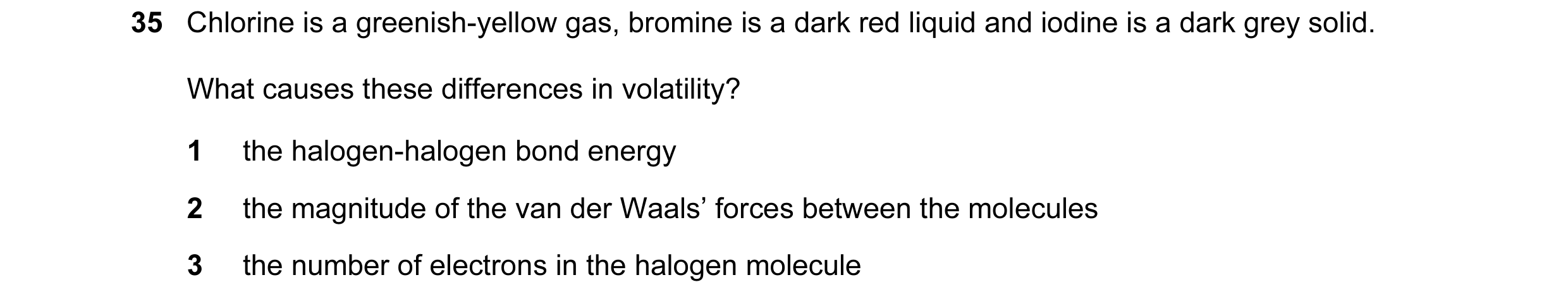 Question 11: Chlorine is a greenish-yellow gas, bromine is a dark red liquid and iodine is a dark grey solid. What causes these differences in volatilit…