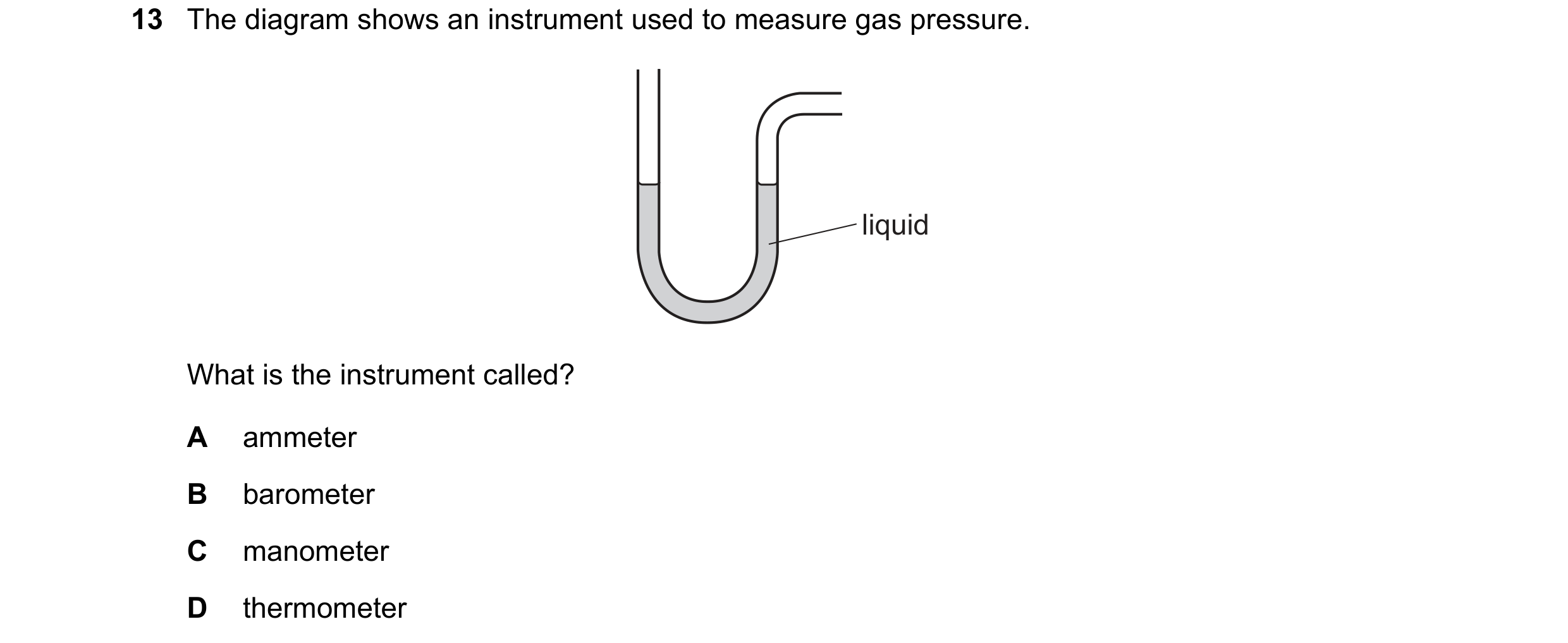 Question 113: The diagram shows an instrument used to measure gas pressure. liquid What is the instrument called? A ammeter B barometer C manometer D the…