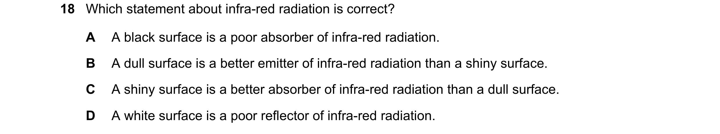 Question 47: Which statement about infra-red radiation is correct? A A black surface is a poor absorber of infra-red radiation. B A dull surface is a be…