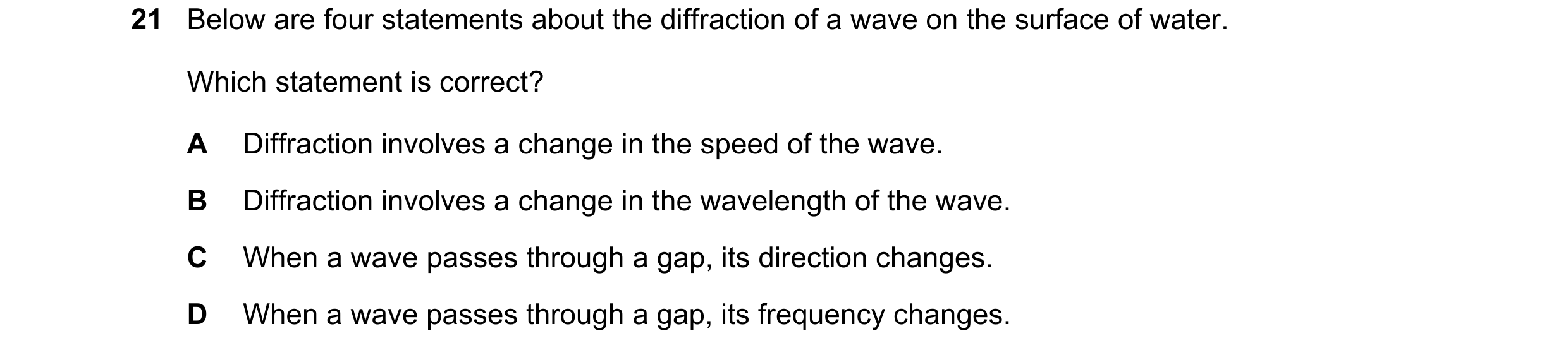 Question 127: Below are four statements about the diffraction of a wave on the surface of water. Which statement is correct? A Diffraction involves a cha…