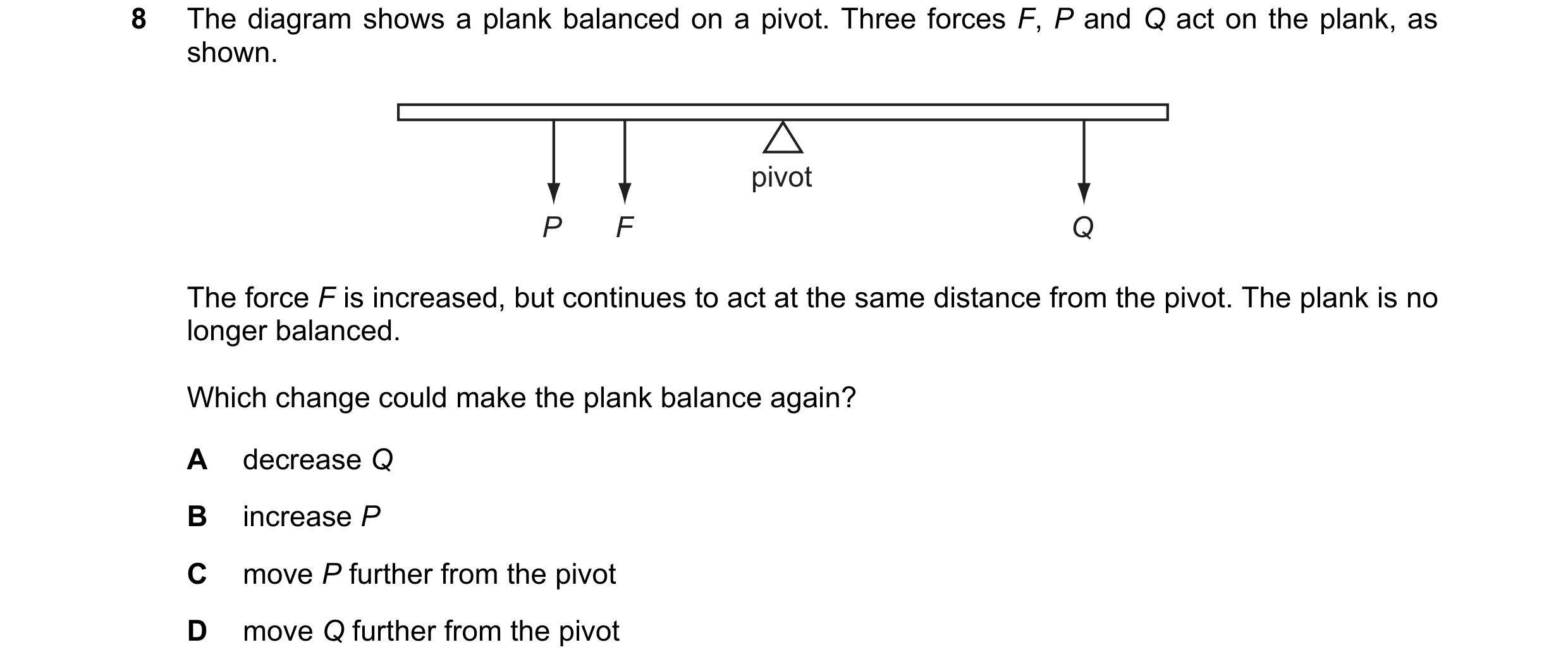 Question 138: The diagram shows a plank balanced on a pivot. Three forces F, P and Q act on the plank, as shown. pivot P F Q The force F is increased, bu…