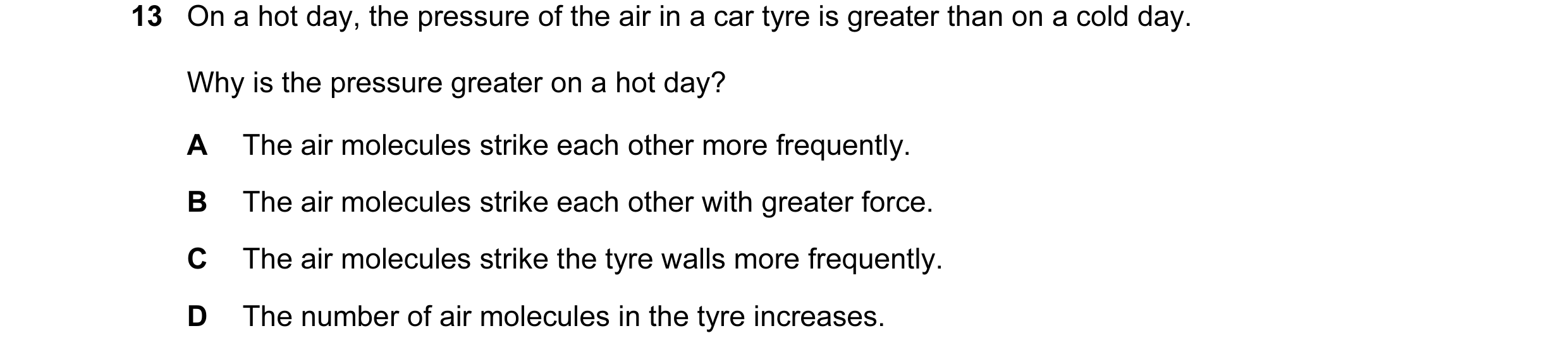 Question 126: On a hot day, the pressure of the air in a car tyre is greater than on a cold day. Why is the pressure greater on a hot day? A The air mole…