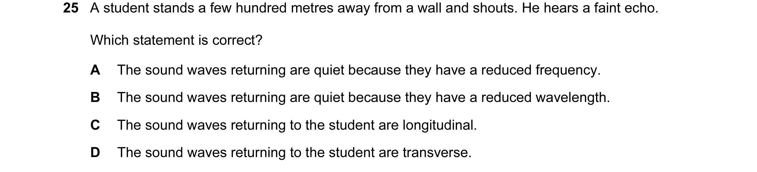 Question 113: A student stands a few hundred metres away from a wall and shouts. He hears a faint echo. Which statement is correct? A The sound waves ret…