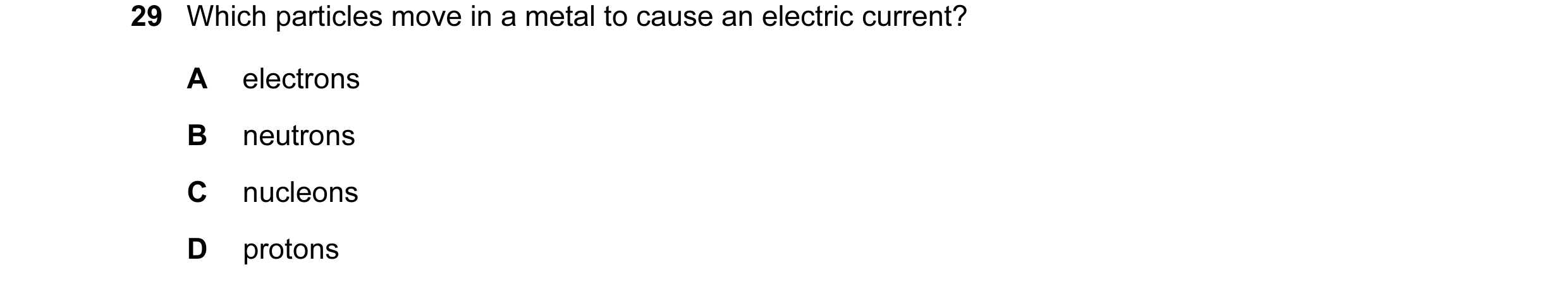 Question 213: Which particles move in a metal to cause an electric current? A electrons B neutrons C nucleons D protons