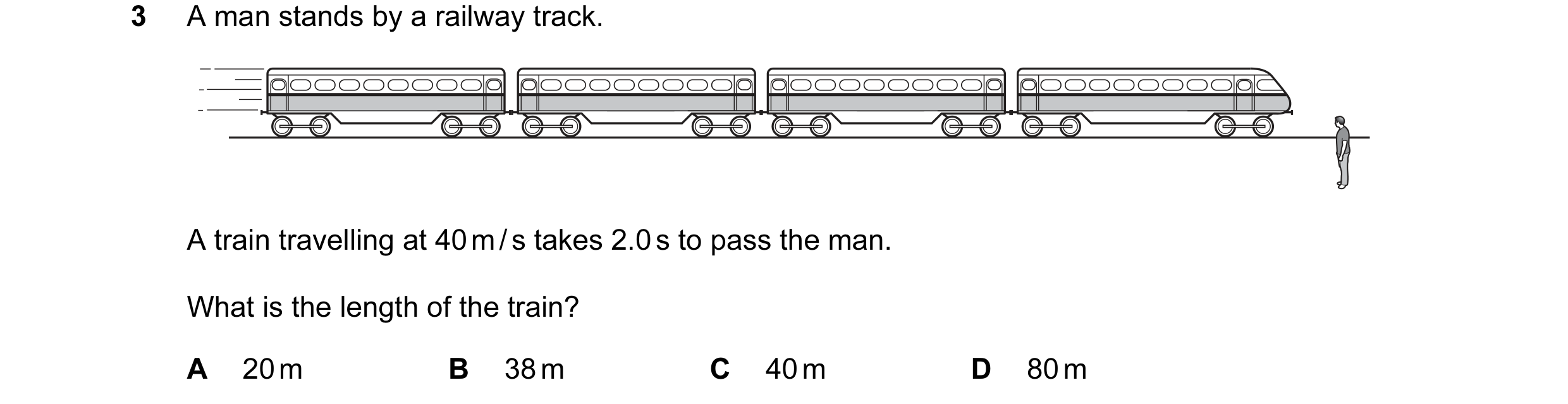 Question 130: A man stands by a railway track. A train travelling at 40 m / s takes 2.0 s to pass the man. What is the length of the train? A 20 m B 38 m…