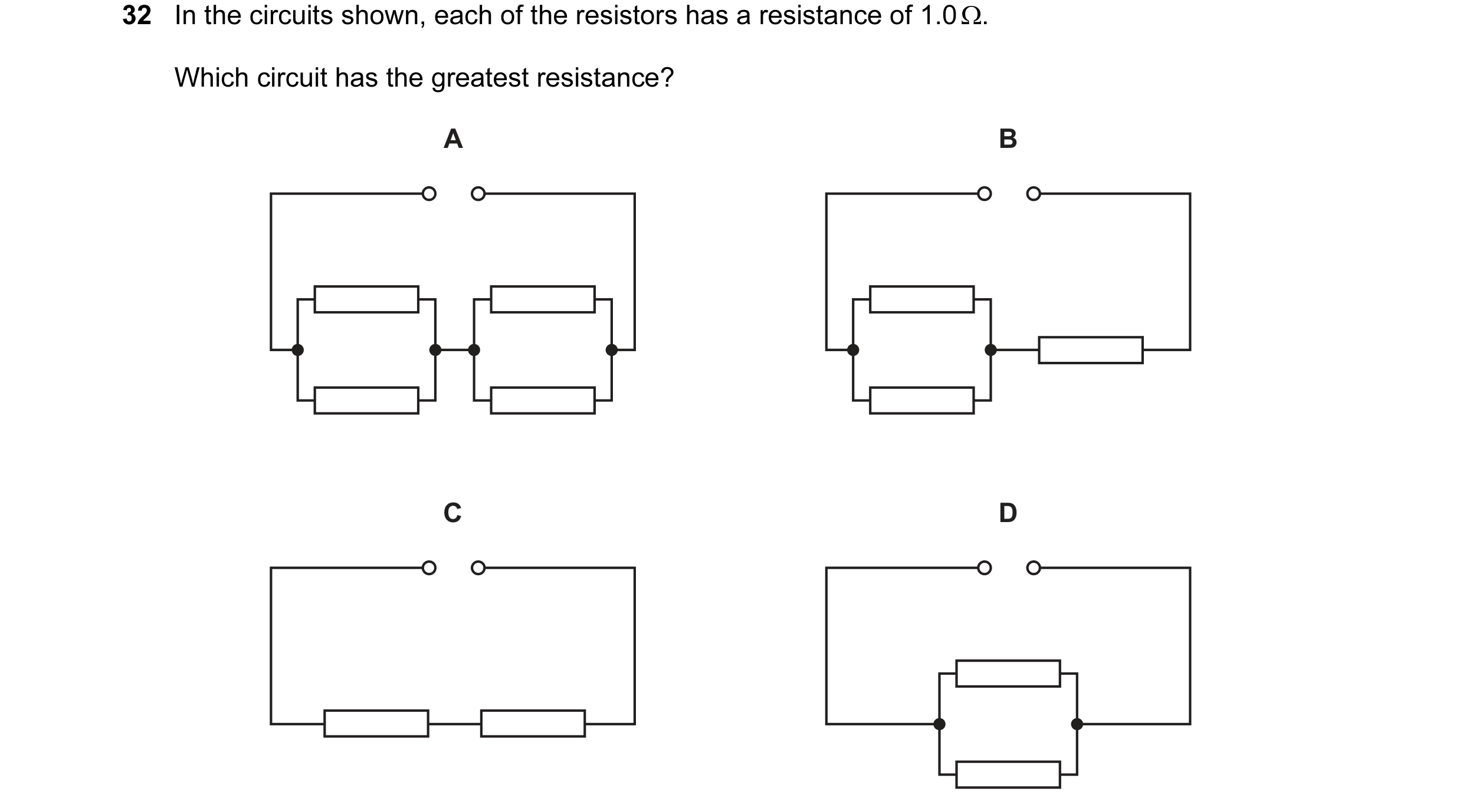 Question 215: In the circuits shown, each of the resistors has a resistance of 1.0 Ω. Which circuit has the greatest resistance? A B C D