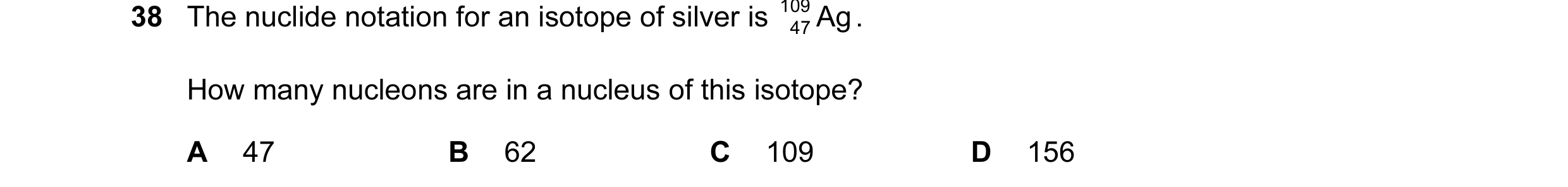 Question 100: The nuclide notation for an isotope of silver is 109 Ag . 47 How many nucleons are in a nucleus of this isotope? A 47 B 62 C 109 D 156