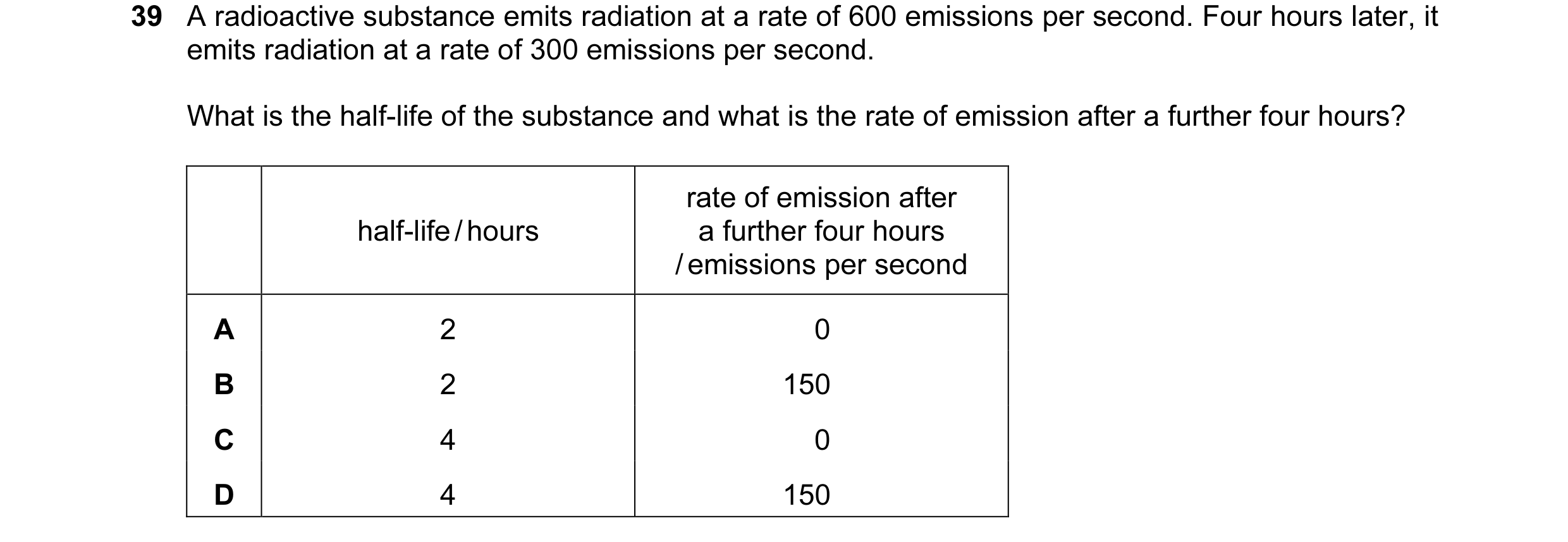 Question 105: A radioactive substance emits radiation at a rate of 600 emissions per second. Four hours later, it emits radiation at a rate of 300 emissi…