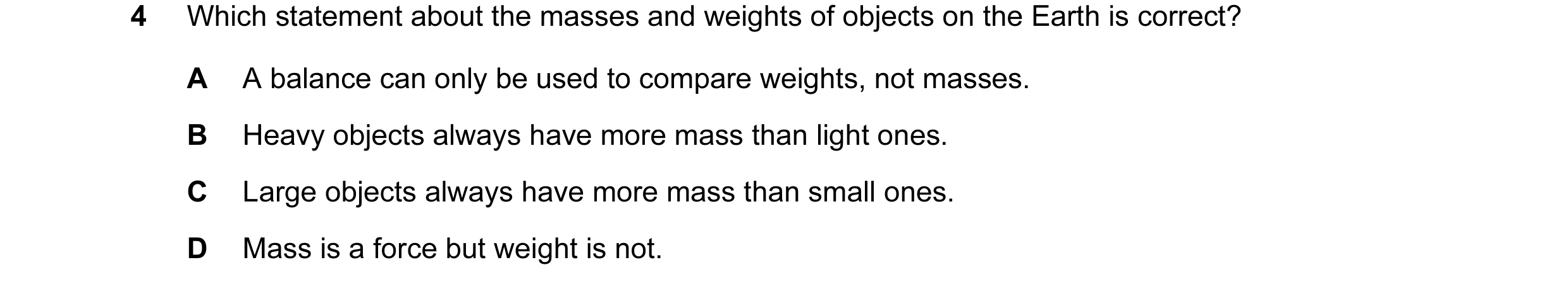 Question 82: Which statement about the masses and weights of objects on the Earth is correct? A A balance can only be used to compare weights, not masse…