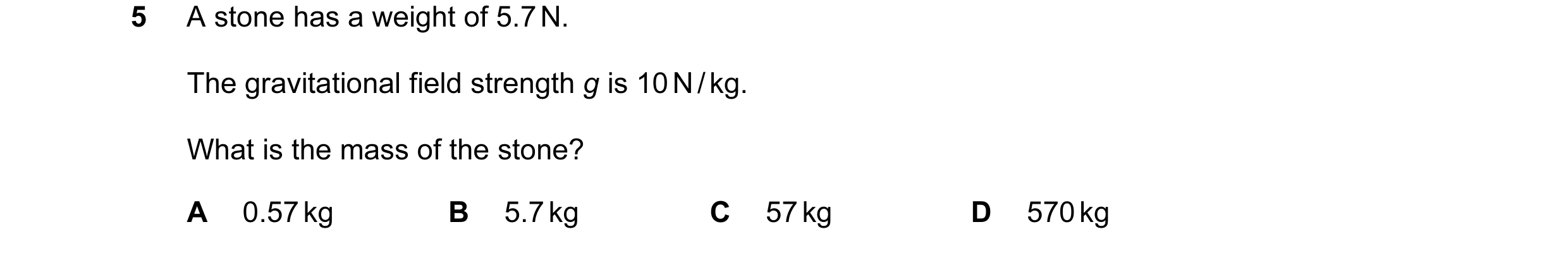 Question 83: A stone has a weight of 5.7 N. The gravitational field strength g is 10 N / kg. What is the mass of the stone? A 0.57 kg B 5.7 kg C 57 kg D…
