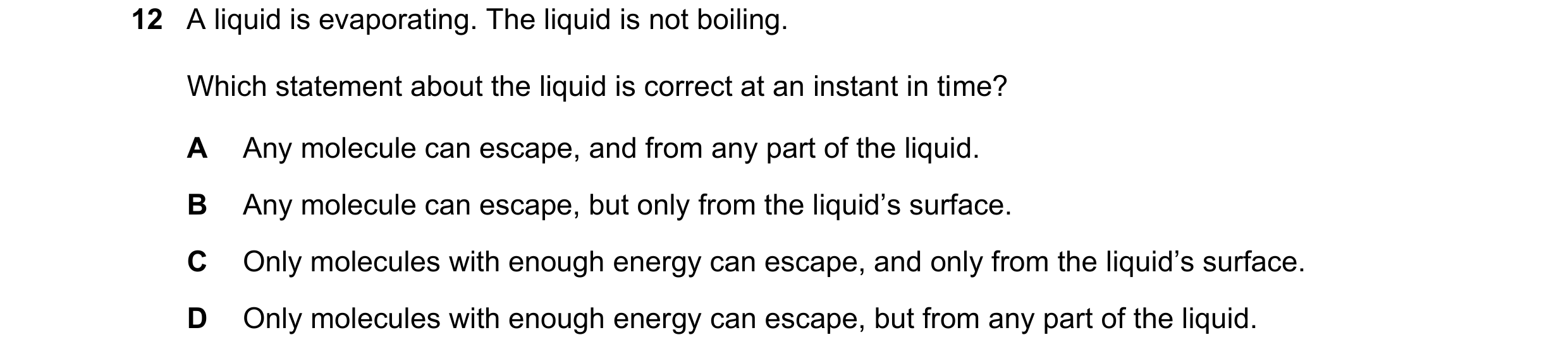 Question 90: A liquid is evaporating. The liquid is not boiling. Which statement about the liquid is correct at an instant in time? A Any molecule can e…