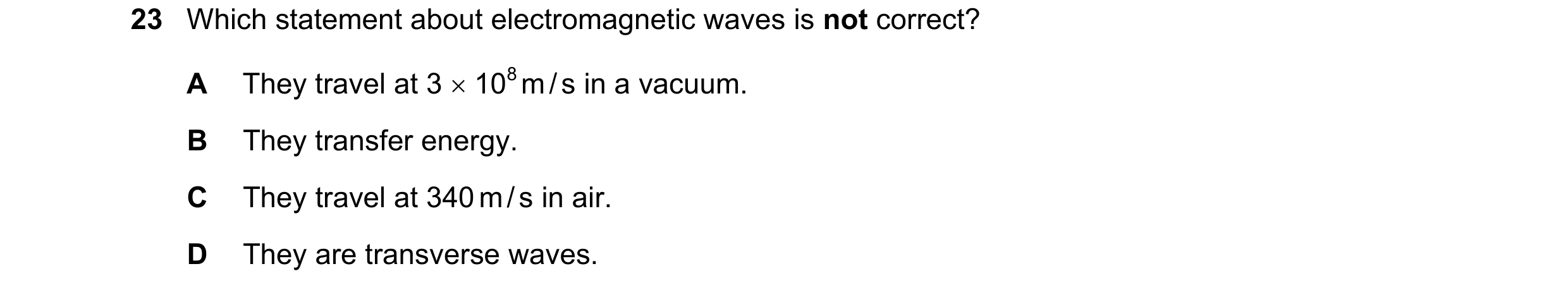 Question 47: Which statement about electromagnetic waves is not correct? A They travel at 3 108 m / s in a vacuum. B They transfer energy. C They trav…