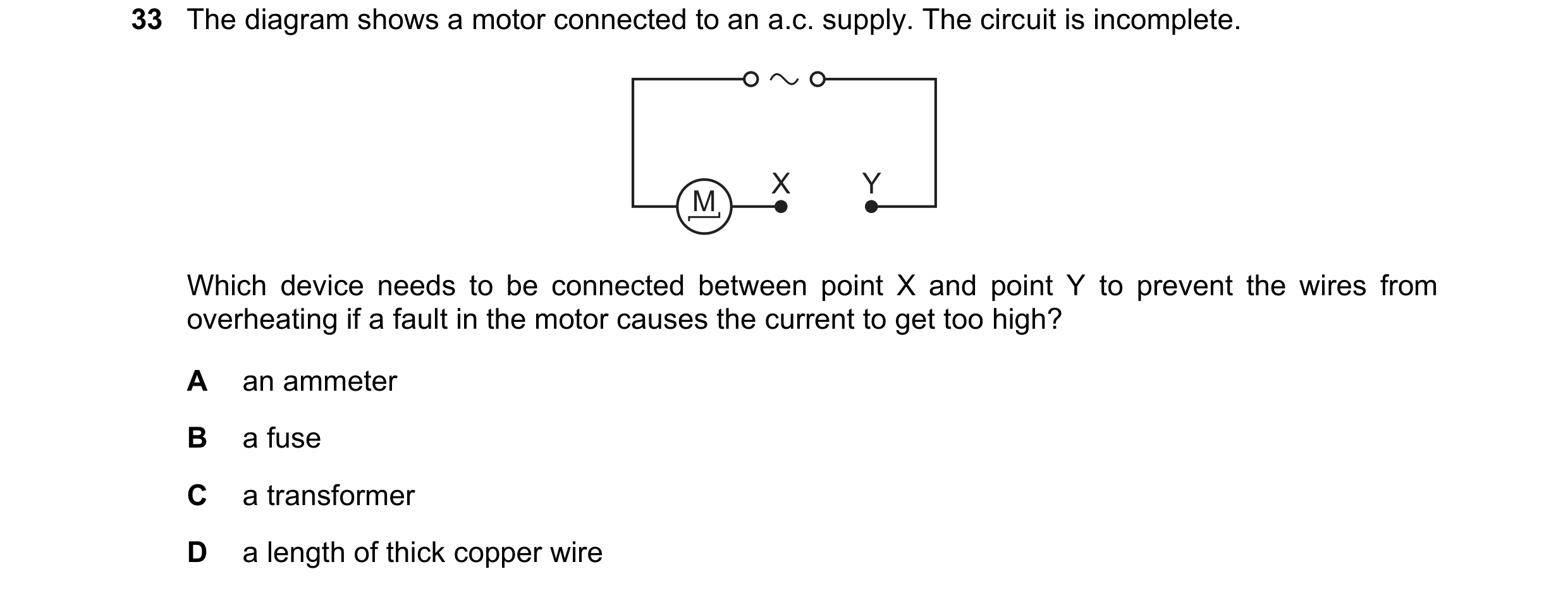 Question 21: The diagram shows a motor connected to an a.c. supply. The circuit is incomplete. X Y M Which device needs to be connected between point X …