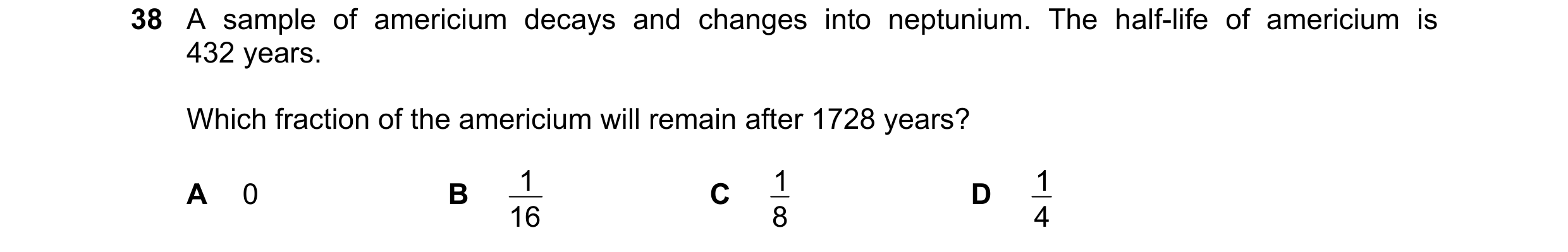 Question 111: A sample of americium decays and changes into neptunium. The half-life of americium is 432 years. Which fraction of the americium will rema…