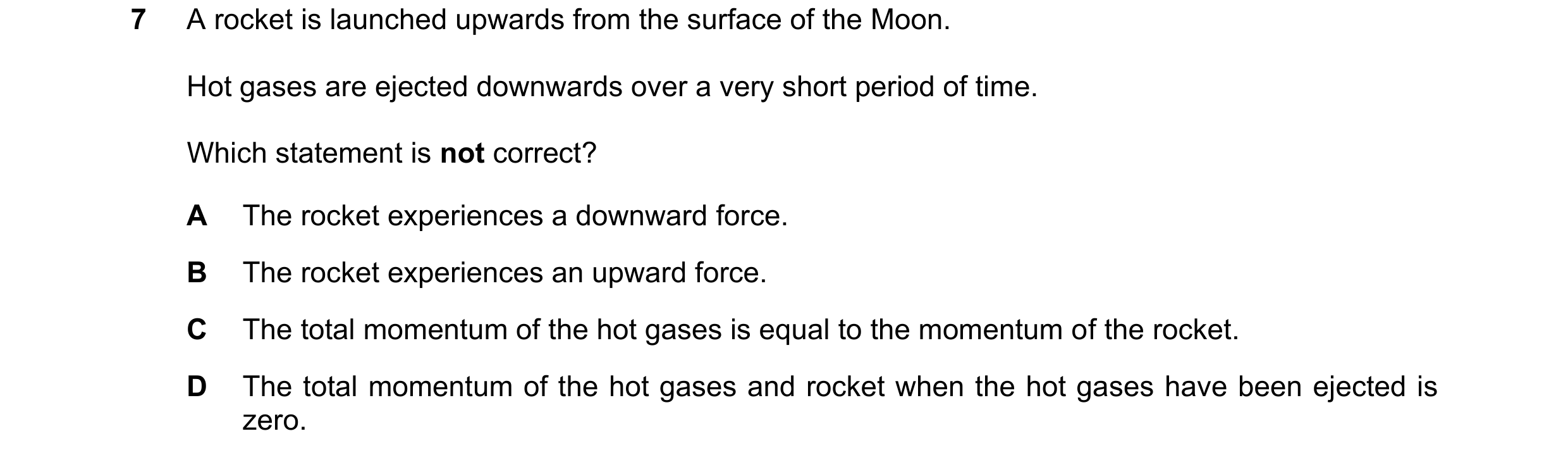 Question 44: A rocket is launched upwards from the surface of the Moon. Hot gases are ejected downwards over a very short period of time. Which statemen…