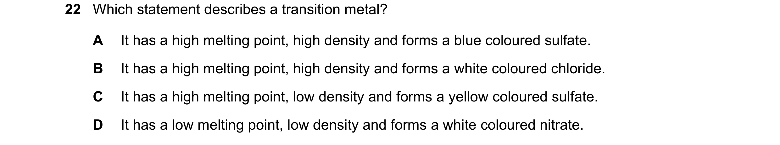 Question 15: Which statement describes a transition metal? A It has a high melting point, high density and forms a blue coloured sulfate. B It has a hig…