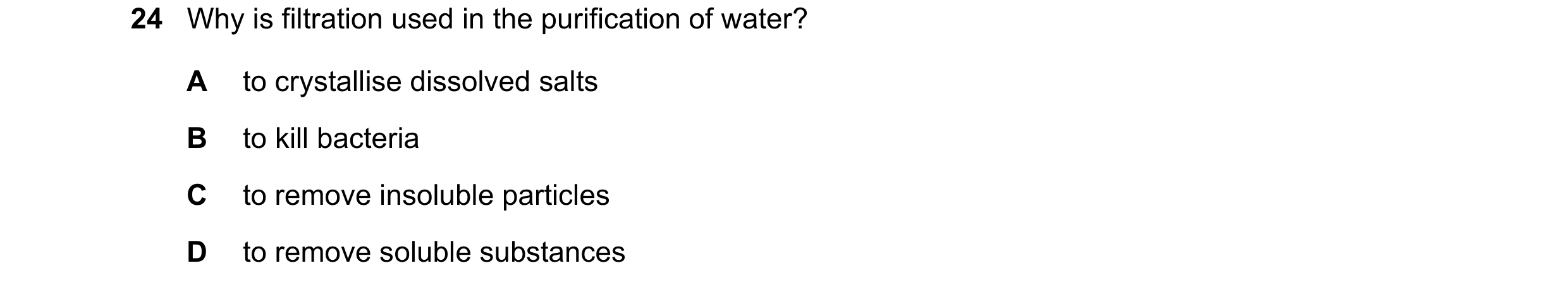 Question 29: Why is filtration used in the purification of water? A to crystallise dissolved salts B to kill bacteria C to remove insoluble particles D …