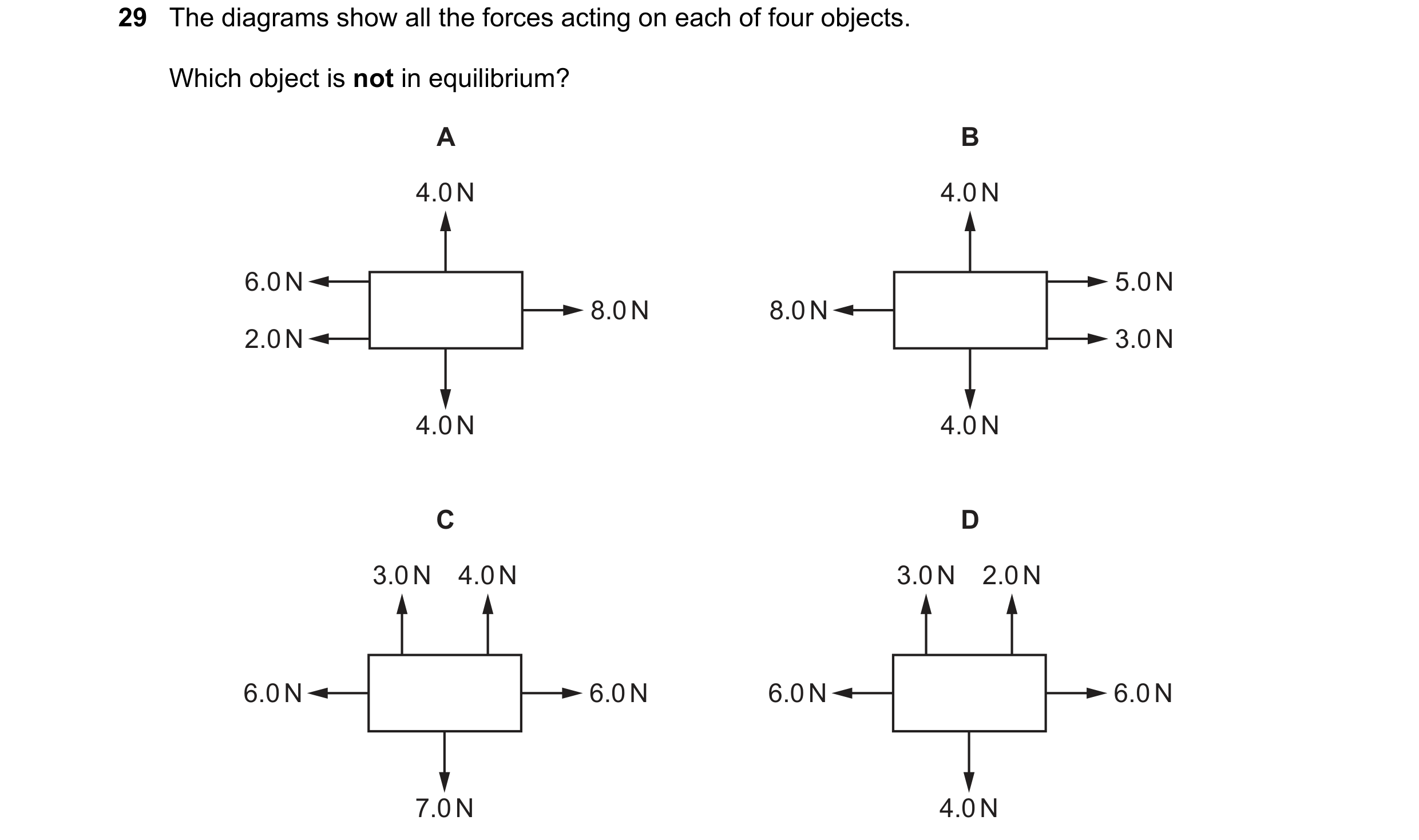 Question 30: The diagrams show all the forces acting on each of four objects. Which object is not in equilibrium? A B 4.0 N 4.0 N 6.0 N 5.0 N 8.0 N 8.0 …