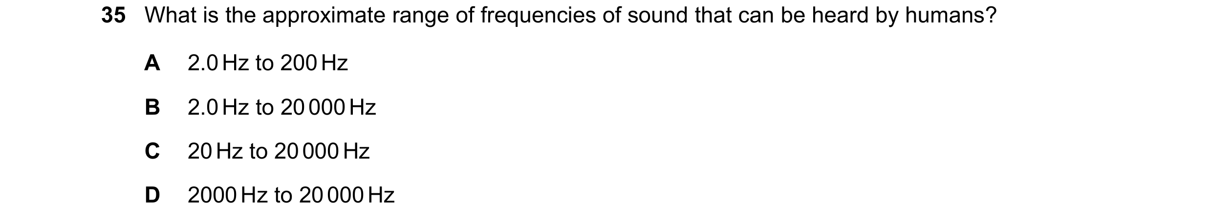 Question 42: What is the approximate range of frequencies of sound that can be heard by humans? A 2.0 Hz to 200 Hz B 2.0 Hz to 20 000 Hz C 20 Hz to 20 0…