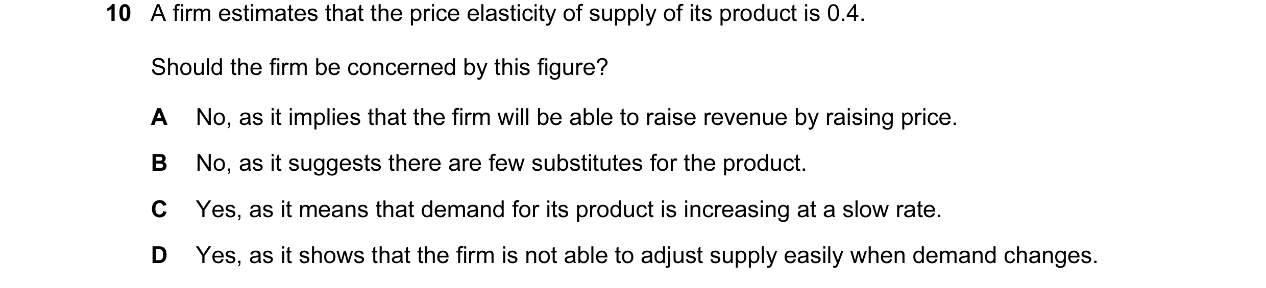 Question 53: A firm estimates that the price elasticity of supply of its product is 0.4. Should the firm be concerned by this figure? A No, as it implie…