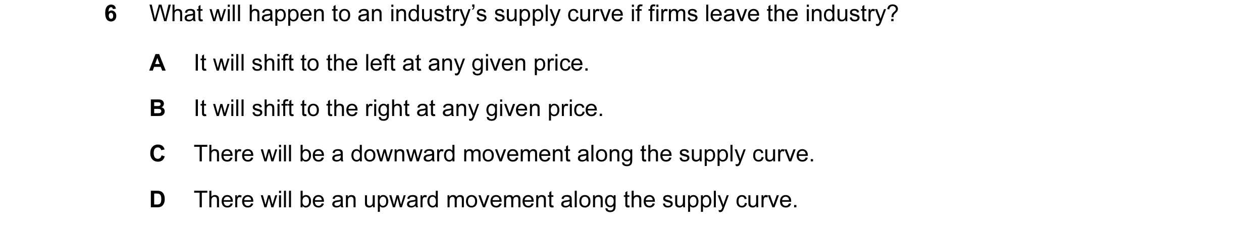 Question 125: What will happen to an industry’s supply curve if firms leave the industry? A It will shift to the left at any given price. B It will shift…