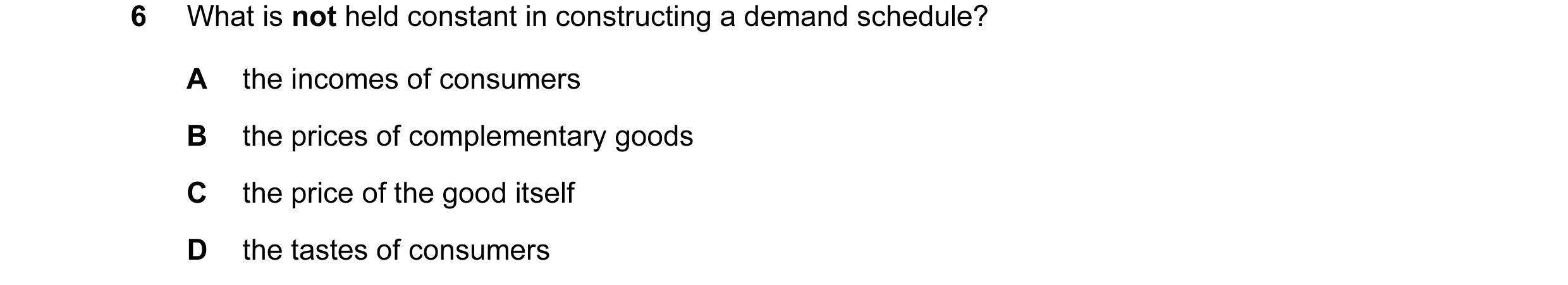 Question 25: What is not held constant in constructing a demand schedule? A the incomes of consumers B the prices of complementary goods C the price of …