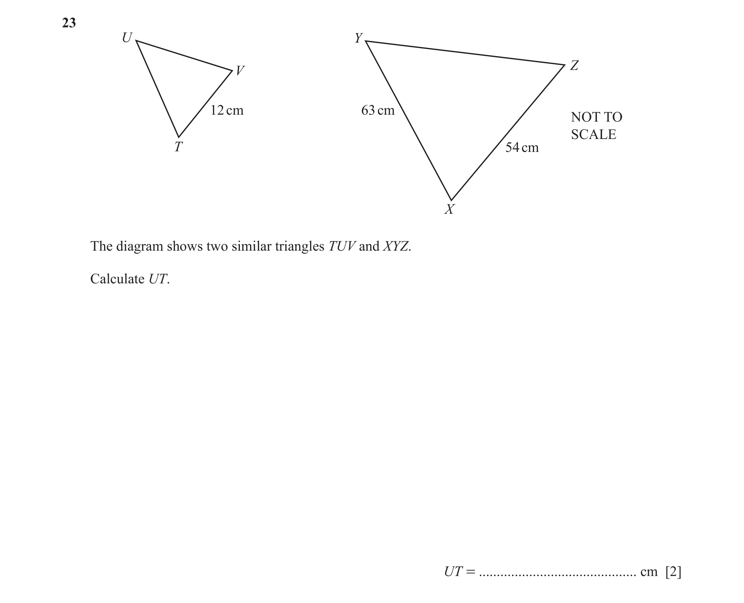 Question 24: U Y Z V 12 cm 63 cm NOT TO SCALE T 54 cm X The diagram shows two similar triangles TUV and XYZ. Calculate UT. UT = ........................…