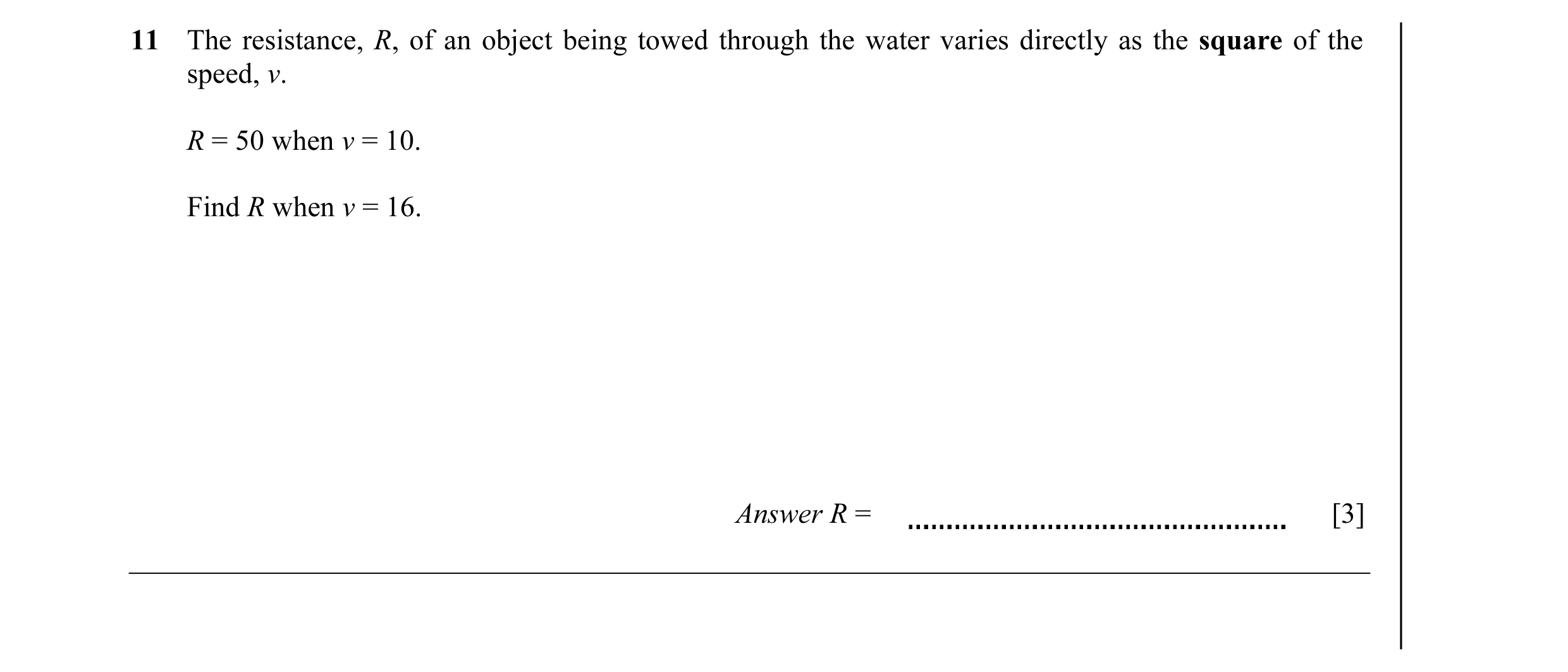 Question 11: The resistance, R, of an object being towed through the water varies directly as the square of the speed, v. R = 50 when v = 10. Find R whe…