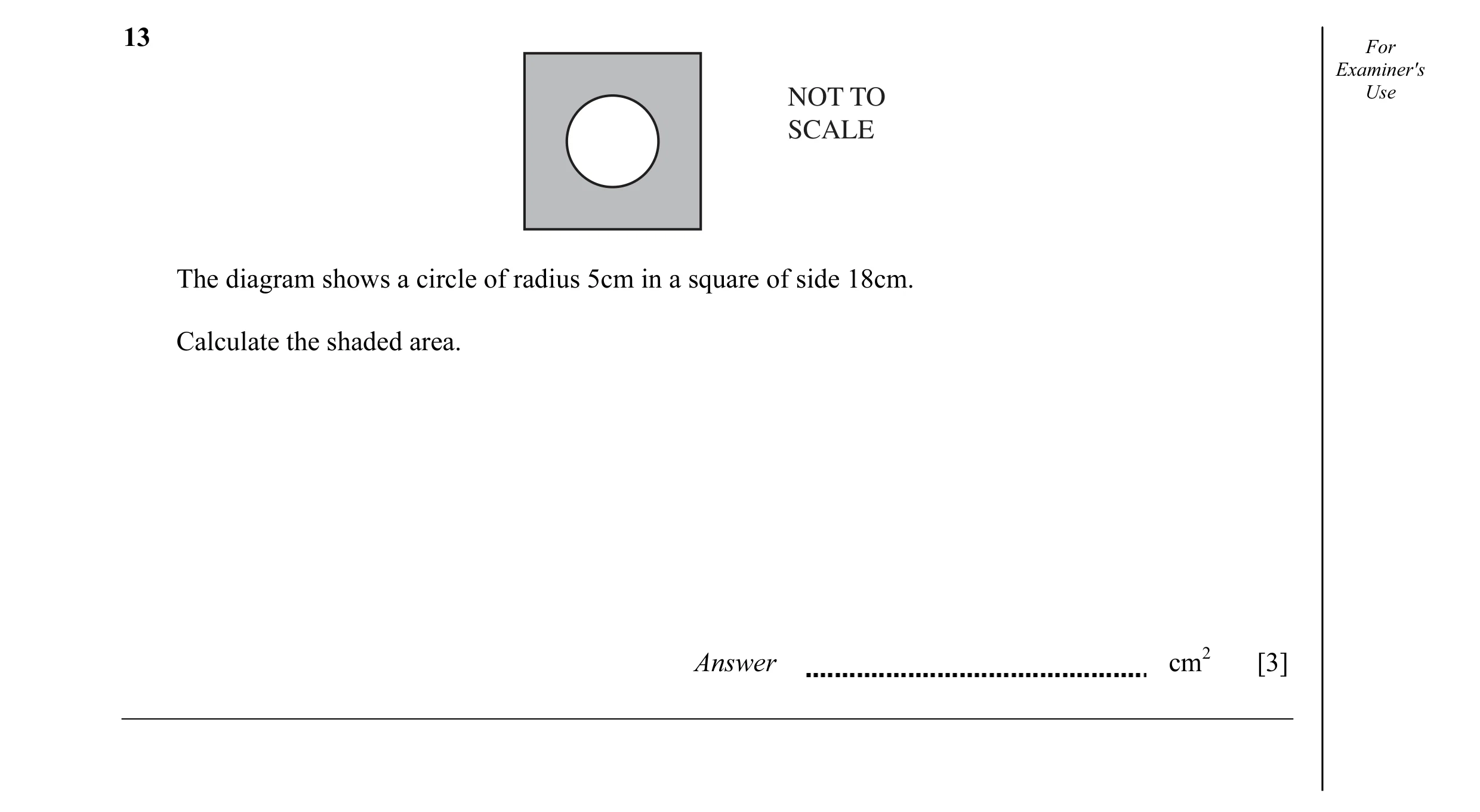 Question 8: For Examiner's NOT TO Use SCALE The diagram shows a circle of radius 5cm in a square of side 18cm. Calculate the shaded area. Answer cm2 [3]