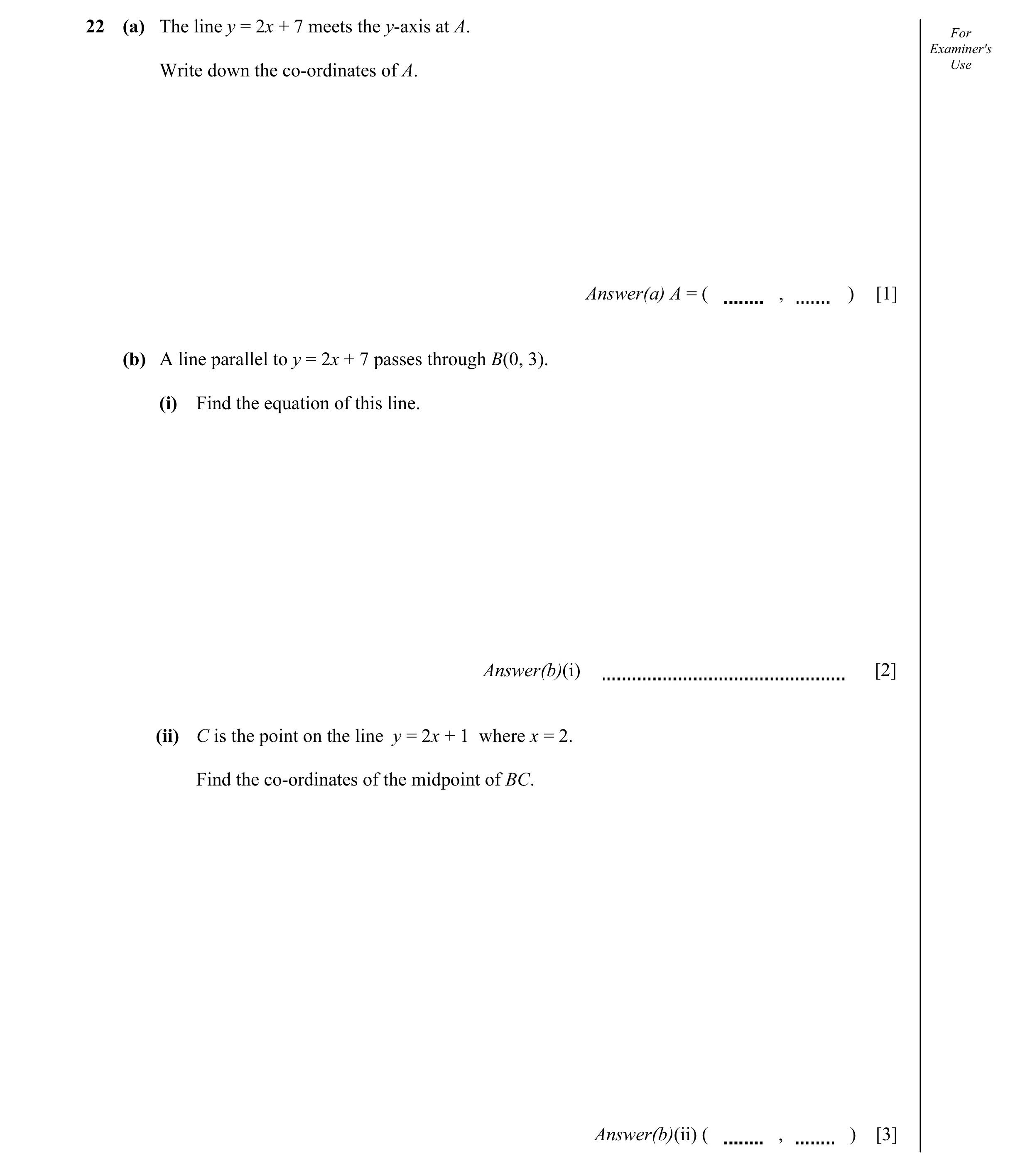 Question 5: (a) The line y = 2x + 7 meets the y-axis at A. For Examiner's Write down the co-ordinates of A. Use Answer(a) A = ( , ) [1] (b) A line para…