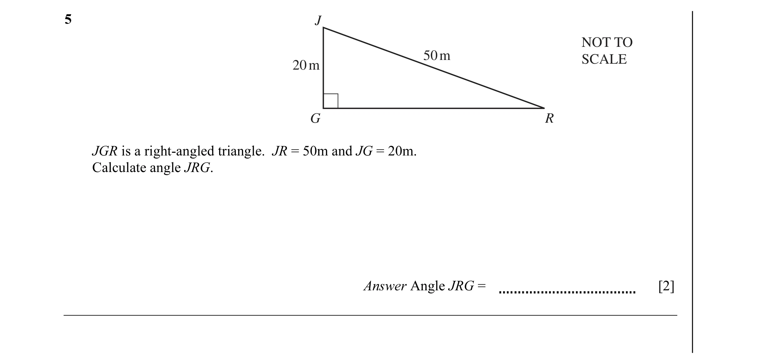 Question 6: J NOT TO 50 m SCALE 20 m G R JGR is a right-angled triangle. JR = 50m and JG = 20m. Calculate angle JRG. Answer Angle JRG = [2]