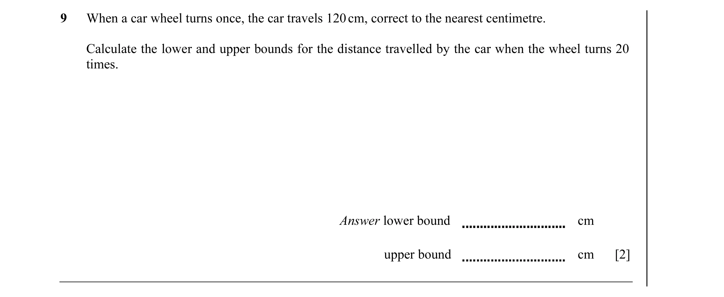 Question 8: When a car wheel turns once, the car travels 120 cm, correct to the nearest centimetre. Calculate the lower and upper bounds for the distan…