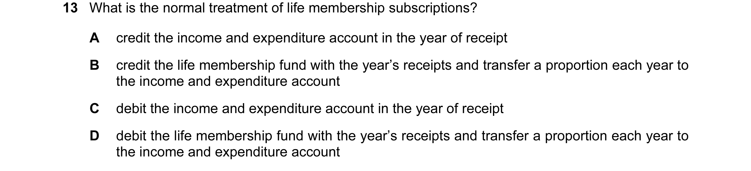 Question 20: What is the normal treatment of life membership subscriptions? A credit the income and expenditure account in the year of receipt B credit …