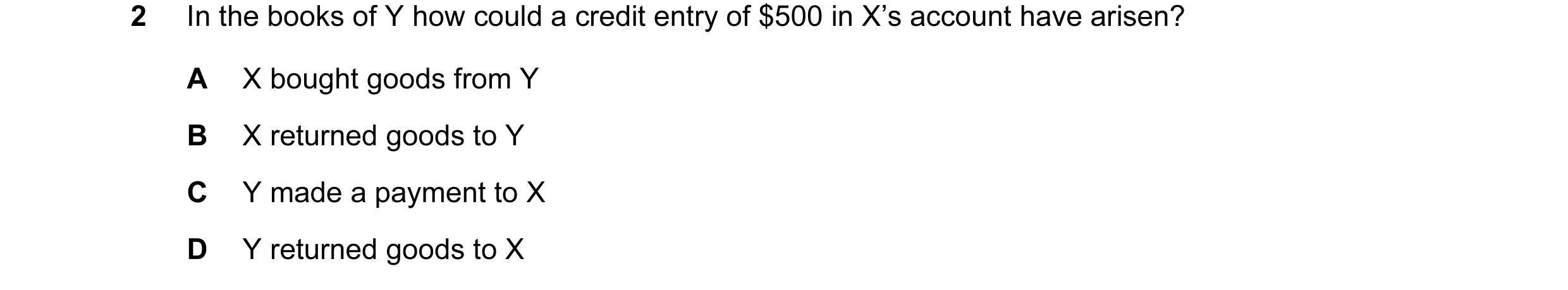 Question 11: In the books of Y how could a credit entry of $500 in X’s account have arisen? A X bought goods from Y B X returned goods to Y C Y made a p…