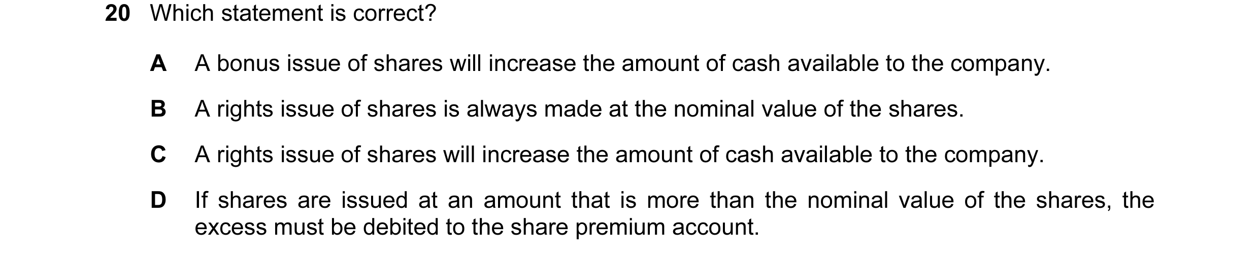 Question 25: Which statement is correct? A A bonus issue of shares will increase the amount of cash available to the company. B A rights issue of shares…