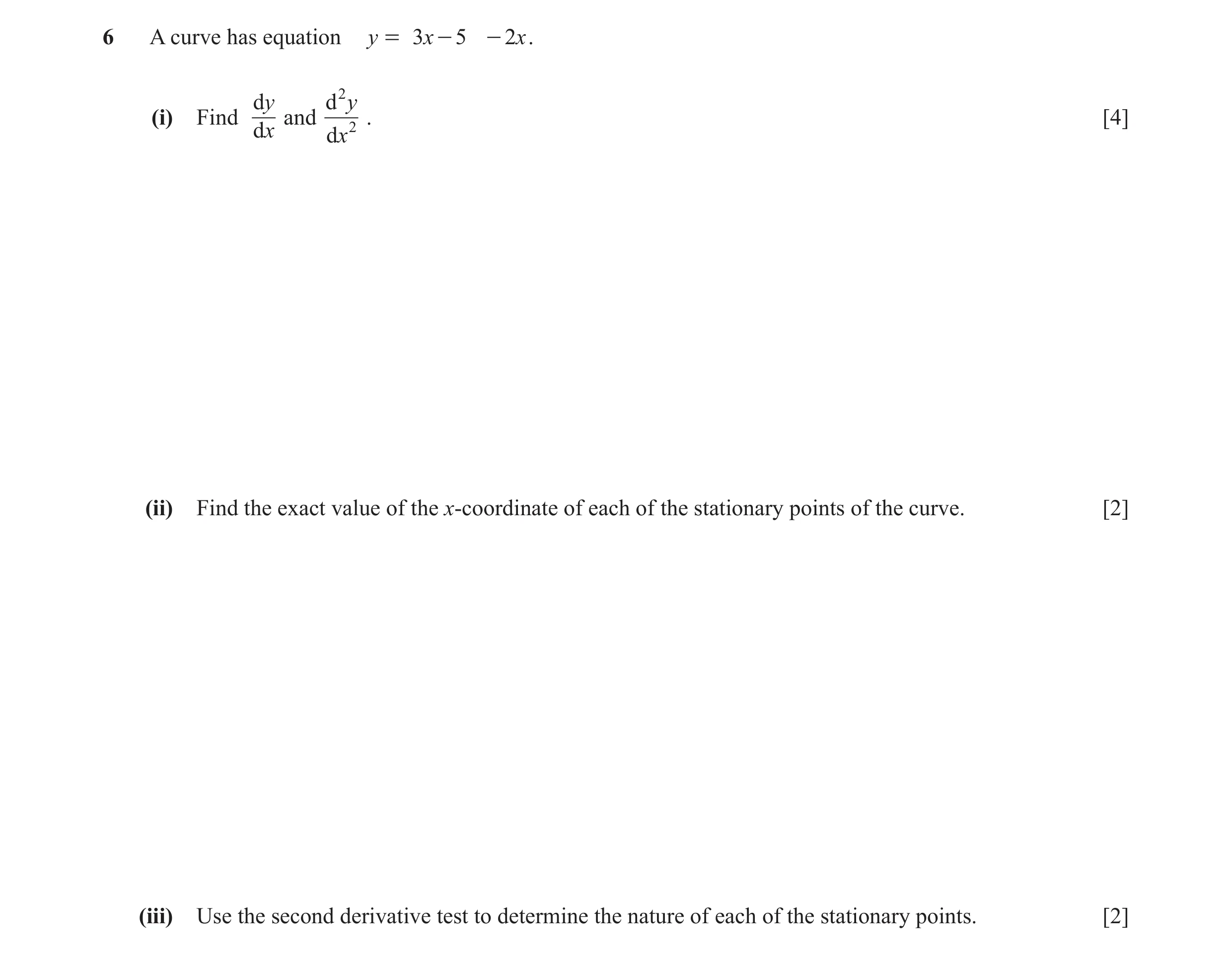 Question 6: A curve has equation y = 3x - 5 - 2x . dy d2 y (i) Find and 2 . [4] dx dx (ii) Find the exact value of the x-coordinate of each of the stat…