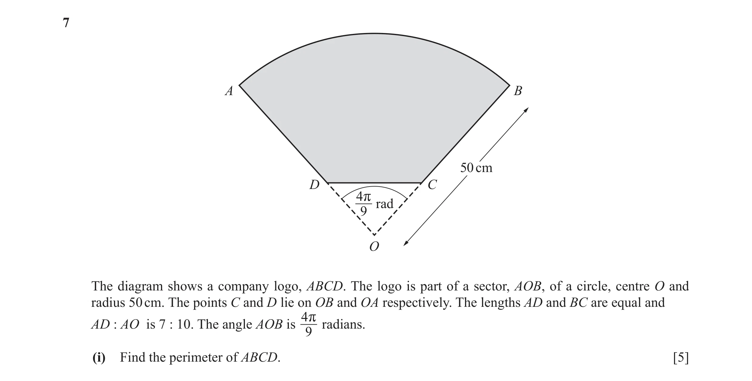 Question 5: A B 50 cm D C 4r rad 9 O The diagram shows a company logo, ABCD. The logo is part of a sector, AOB, of a circle, centre O and radius 50 cm.…