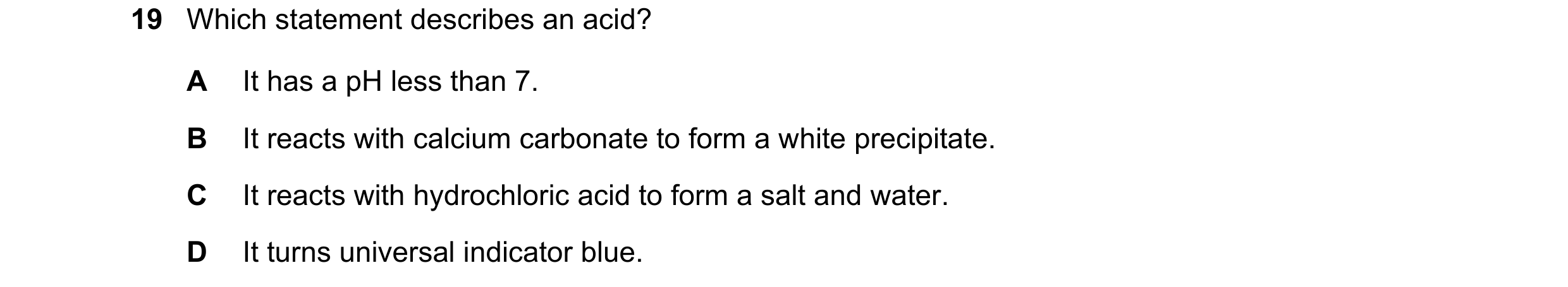 Question 22: Which statement describes an acid? A It has a pH less than 7. B It reacts with calcium carbonate to form a white precipitate. C It reacts w…