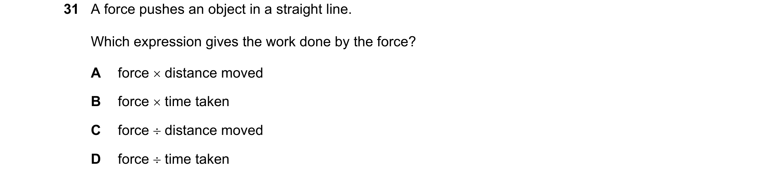 Question 57: A force pushes an object in a straight line. Which expression gives the work done by the force? A force distance moved B force time tak…