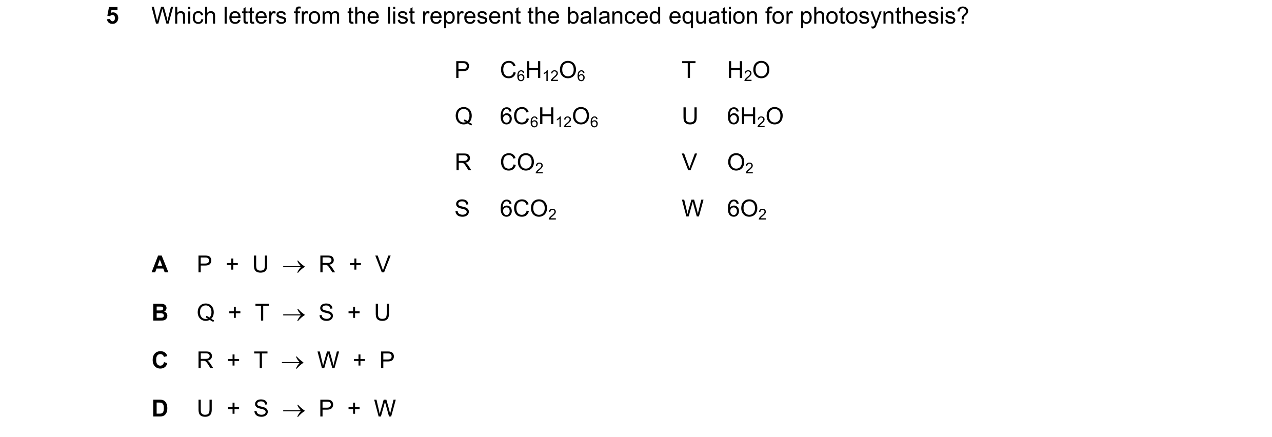 Question 36: Which letters from the list represent the balanced equation for photosynthesis? P C6H12O6 T H2O Q 6C6H12O6 U 6H2O R CO2 V O2 S 6CO2 W 6O2 A…