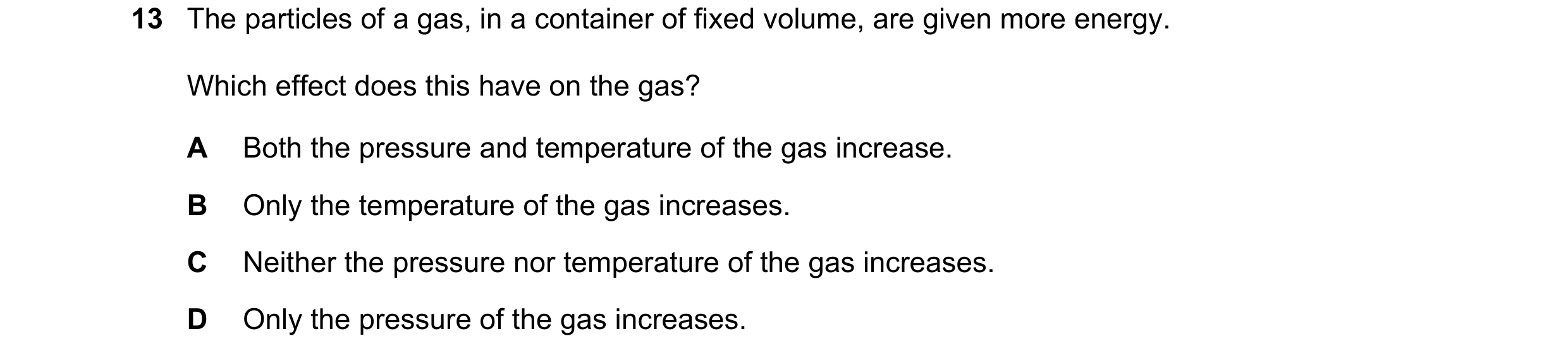 Question 155: The particles of a gas, in a container of fixed volume, are given more energy. Which effect does this have on the gas? A Both the pressure …