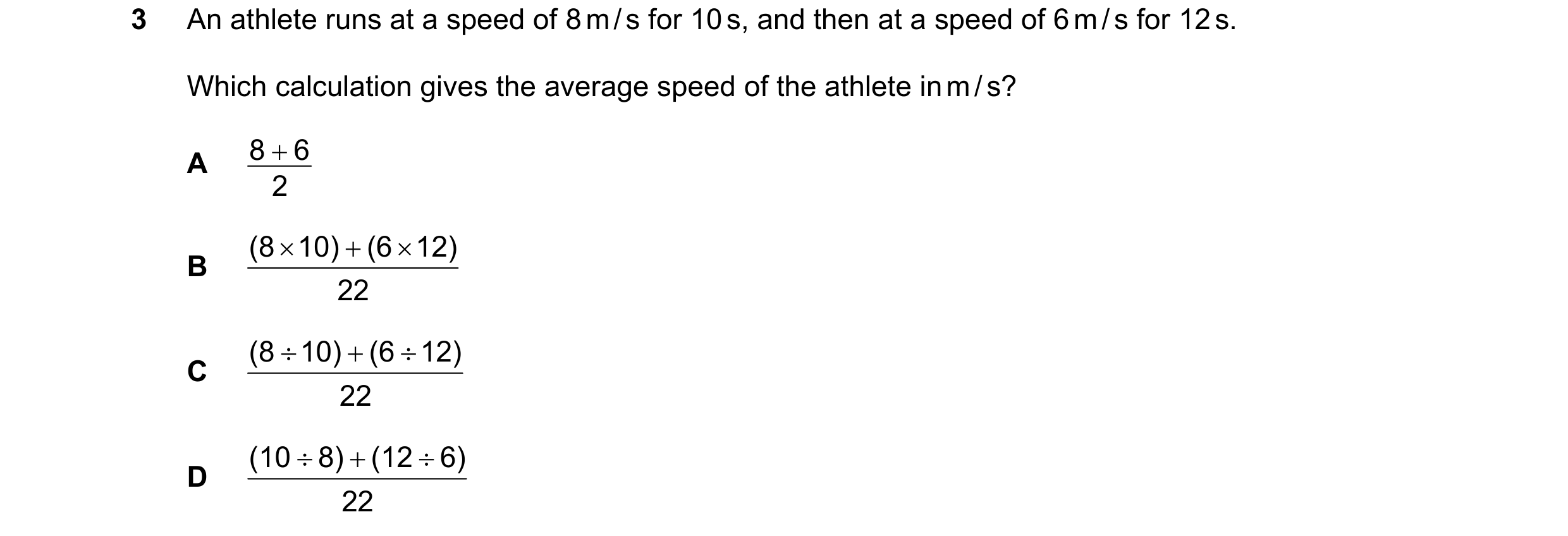 Question 154: An athlete runs at a speed of 8 m / s for 10 s, and then at a speed of 6 m / s for 12 s. Which calculation gives the average speed of the a…