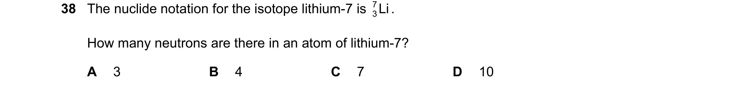 Question 120: The nuclide notation for the isotope lithium-7 is Li 7 . 3 How many neutrons are there in an atom of lithium-7? A 3 B 4 C 7 D 10