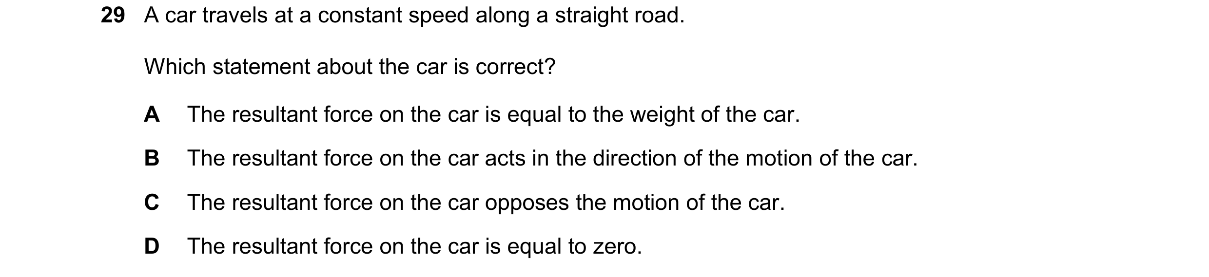 Question 36: A car travels at a constant speed along a straight road. Which statement about the car is correct? A The resultant force on the car is equa…