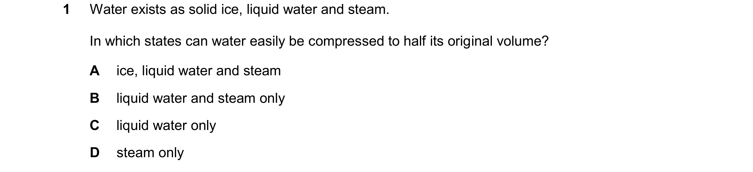 Question 25: Water exists as solid ice, liquid water and steam. In which states can water easily be compressed to half its original volume? A ice, liqui…