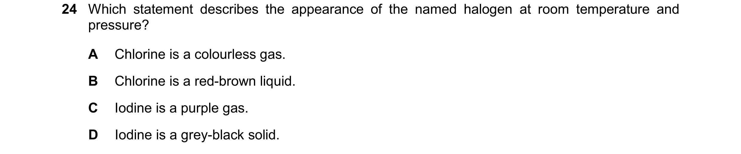 Question 20: Which statement describes the appearance of the named halogen at room temperature and pressure? A Chlorine is a colourless gas. B Chlorine …